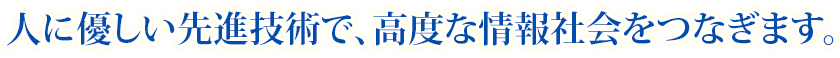 人に優しい先進技術で、高度な情報社会をつなぎます。